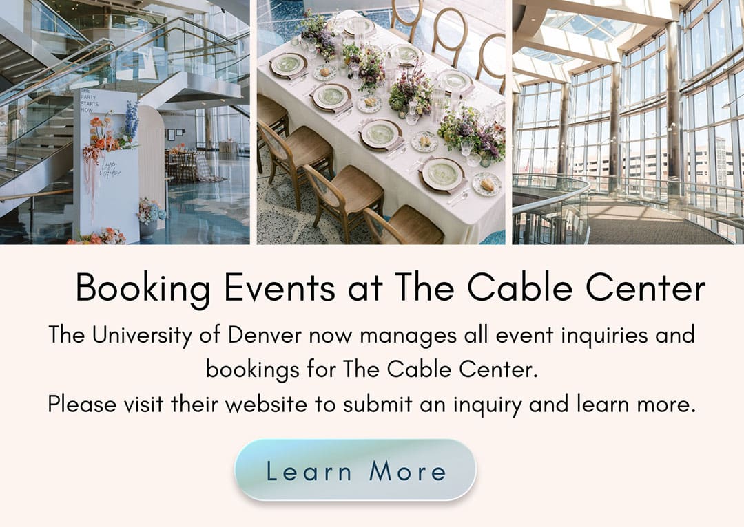 Booking Events at The Cable Center. The University of Denver now manages all event inquiries and bookings for The Cable Center. Please visit their website to submit an inquiry and learn more. 